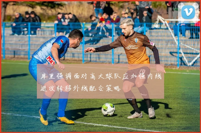 库里强调面对高大球队应加强内线进攻转移外线配合策略