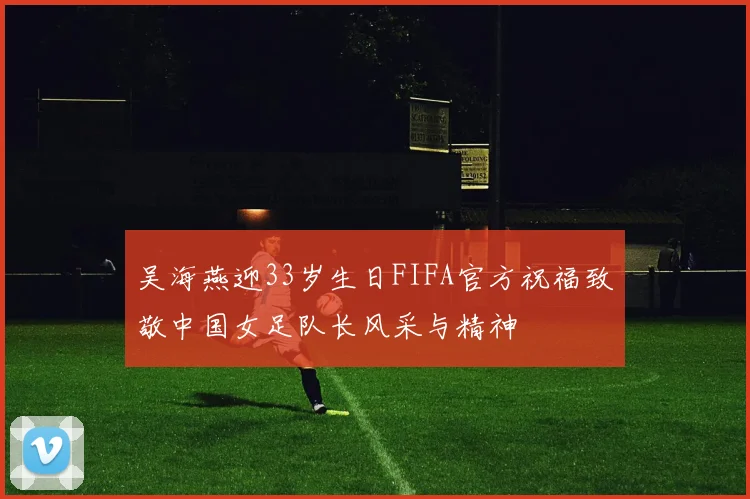 吴海燕迎33岁生日FIFA官方祝福致敬中国女足队长风采与精神
