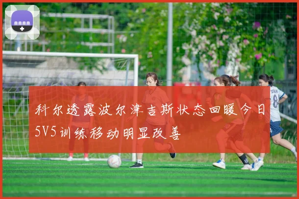 科尔透露波尔津吉斯状态回暖今日5V5训练移动明显改善