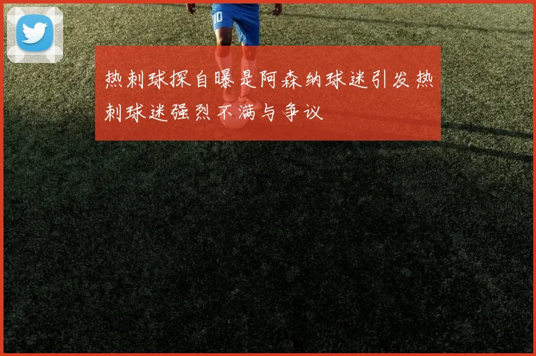 热刺球探自曝是阿森纳球迷引发热刺球迷强烈不满与争议