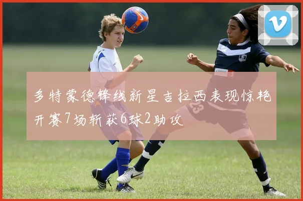 多特蒙德锋线新星吉拉西表现惊艳开赛7场斩获6球2助攻