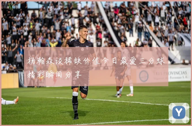 杨瀚森谈稀缺价值今日最爱三分球精彩瞬间分享