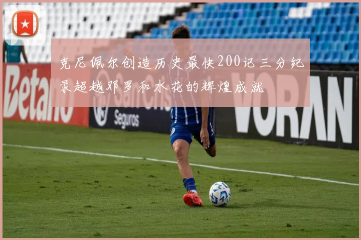 克尼佩尔创造历史最快200记三分纪录超越邓罗和水花的辉煌成就