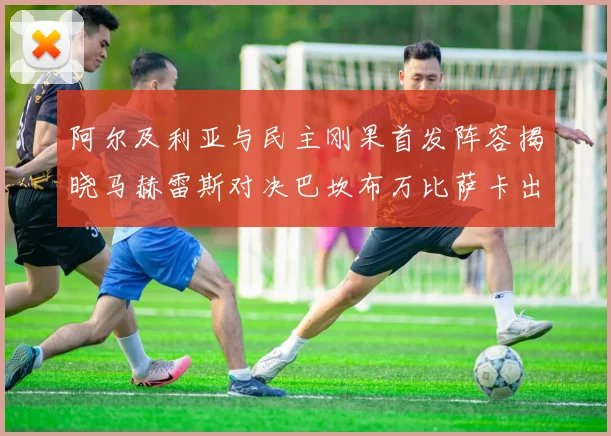 阿尔及利亚与民主刚果首发阵容揭晓马赫雷斯对决巴坎布万比萨卡出战