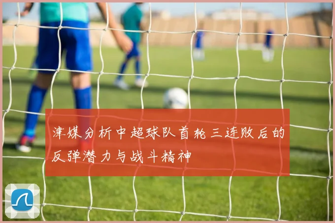 津媒分析中超球队首轮三连败后的反弹潜力与战斗精神