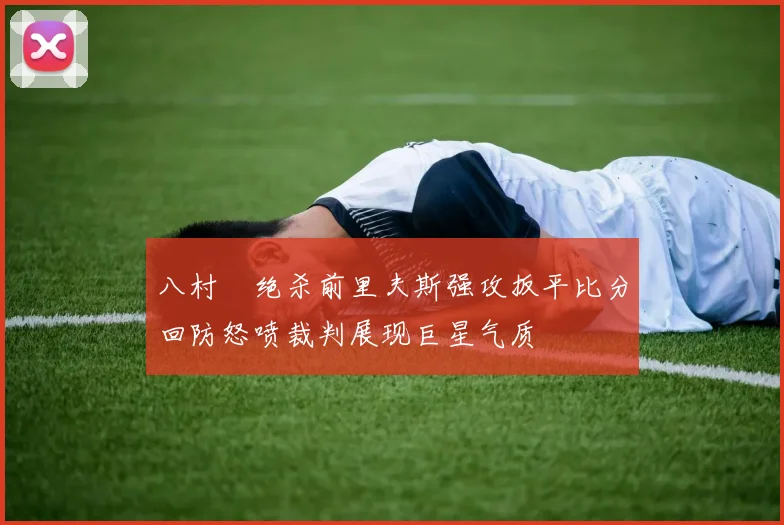八村塁绝杀前里夫斯强攻扳平比分回防怒喷裁判展现巨星气质