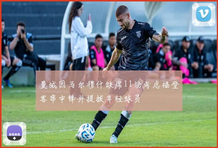 曼城因马尔穆什缺席11场考虑福登客串中锋并提拔年轻球员