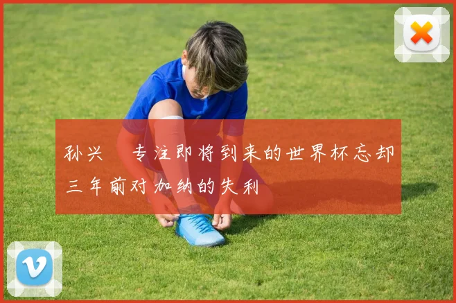 孙兴慜专注即将到来的世界杯忘却三年前对加纳的失利